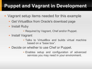 Puppet and Vagrant in Development
   Vagrant setup items needed for this example
       Get VirtualBox from Oracle's download page
       Install Ruby
                   Required by Vagrant, Chef and/or Puppet.
       Install Vagrant
                   Talks to VirtualBox and builds virtual machine
                     based on a “base box”.
       Decide on whether to use Chef or Puppet.
                   Enables setup and configuration of advanced
                     services you may need in your environment.
 