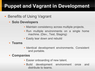 Puppet and Vagrant in Development
   Benefits of Using Vagrant
       Solo Developers
                   Maintain consistency across multiple projects.
                   Run multiple environments on a single home
                     machine. (Dev., Test, Staging)
                   Easily tear down and rebuild
       Teams
                   Identical development environments. Consistent
                      and portable.
       Companies
                   Easier onboarding of new talent.
                   Build development environment      once   and
                     distribute to teams.
 