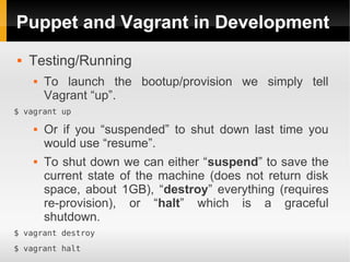 Puppet and Vagrant in Development
   Testing/Running
       To launch the bootup/provision we simply tell
        Vagrant “up”.
$ vagrant up

       Or if you “suspended” to shut down last time you
        would use “resume”.
       To shut down we can either “suspend” to save the
        current state of the machine (does not return disk
        space, about 1GB), “destroy” everything (requires
        re-provision), or “halt” which is a graceful
        shutdown.
$ vagrant destroy
$ vagrant halt
 