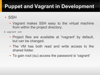 Puppet and Vagrant in Development
   SSH
       Vagrant makes SSH easy to the virtual machine
        from within the project directory.
$ vagrant ssh

       Project files are available at '/vagrant' by default,
        but can be changed.
       The VM has both read and write access to the
        shared folder.
       To gain root (su) access the password is 'vagrant'
 
