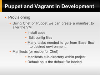 Puppet and Vagrant in Development
   Provisioning
       Using Chef or Puppet we can create a manifest to
        alter the VM.
                 Install apps
                 Edit config files


                 Many tasks needed to go from Base Box

                    to desired environment.
       Manifests (or recipe for Chef)
                  Manifests sub-directory within project.
                  Default.pp is the default file loaded.
 