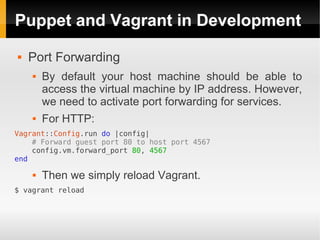 Puppet and Vagrant in Development
   Port Forwarding
       By default your host machine should be able to
        access the virtual machine by IP address. However,
        we need to activate port forwarding for services.
       For HTTP:
Vagrant::Config.run do |config|
    # Forward guest port 80 to host port 4567
    config.vm.forward_port 80, 4567
end

       Then we simply reload Vagrant.
$ vagrant reload
 