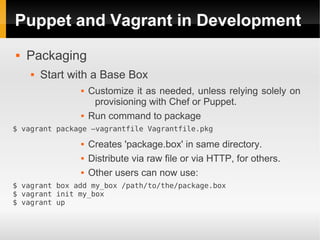 Puppet and Vagrant in Development
   Packaging
       Start with a Base Box
                   Customize it as needed, unless relying solely on
                     provisioning with Chef or Puppet.
                   Run command to package
$ vagrant package –vagrantfile Vagrantfile.pkg
                   Creates 'package.box' in same directory.
                   Distribute via raw file or via HTTP, for others.
                   Other users can now use:
$ vagrant box add my_box /path/to/the/package.box
$ vagrant init my_box
$ vagrant up
 