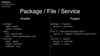 Package / File / Service
Ansible
- package:
name: squid
state: present
- copy:
src: squid.conf
dest: /etc/squid/squid.conf
- service:
name: squid
state: started
enabled: true
Exemplos
Considerações
Conclusão
Puppet
package { ‘squid’:
ensure => present,
}
file { ‘/etc/squid/squid.conf’:
source => ‘puppet://modules/squid.conf’
}
service { ‘squid’:
ensure => running,
enable => true,
}
 