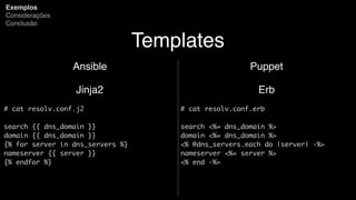 Templates
Ansible
Jinja2
# cat resolv.conf.j2
search {{ dns_domain }}
domain {{ dns_domain }}
{% for server in dns_servers %}
nameserver {{ server }}
{% endfor %}
Exemplos
Considerações
Conclusão
Puppet
Erb
# cat resolv.conf.erb
search <%= dns_domain %>
domain <%= dns_domain %>
<% @dns_servers.each do |server| -%>
nameserver <%= server %>
<% end -%>
 