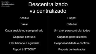 Descentralizado
vs centralizado
Ansible
Bazar
Cada ansible no seu quadrado
Cagadas pontuais
Flexibilidade e agilidade
Report é STDOUT
Exemplos
Considerações
Conclusão
Puppet
Catedral
Um anel para controlar todos
Cagadas generalizadas
Responsabilidade e controle
Reports centralizados
 