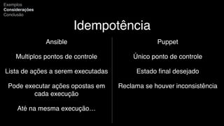 Idempotência
Ansible
Multiplos pontos de controle
Lista de ações a serem executadas
Pode executar ações opostas em
cada execução
Até na mesma execução…
Exemplos
Considerações
Conclusão
Puppet
Único ponto de controle
Estado ﬁnal desejado
Reclama se houver inconsistência
 