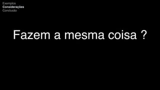 Fazem a mesma coisa ?
Exemplos
Considerações
Conclusão
 