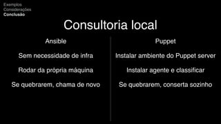 Consultoria local
Ansible
Sem necessidade de infra
Rodar da própria máquina
Se quebrarem, chama de novo
Exemplos
Considerações
Conclusão
Puppet
Instalar ambiente do Puppet server
Instalar agente e classiﬁcar
Se quebrarem, conserta sozinho
 