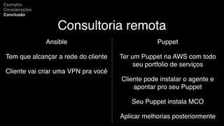 Consultoria remota
Ansible
Tem que alcançar a rede do cliente
Cliente vai criar uma VPN pra você
Exemplos
Considerações
Conclusão
Puppet
Ter um Puppet na AWS com todo
seu portfolio de serviços
Cliente pode instalar o agente e
apontar pro seu Puppet
Seu Puppet instala MCO
Aplicar melhorias posteriormente
 