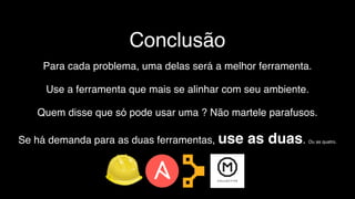 Conclusão
Para cada problema, uma delas será a melhor ferramenta.
Use a ferramenta que mais se alinhar com seu ambiente.
Quem disse que só pode usar uma ? Não martele parafusos.
Se há demanda para as duas ferramentas, use as duas. Ou as quatro.
 