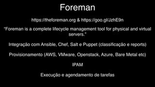 Foreman
https://theforeman.org & https://goo.gl/JzhE9n
“Foreman is a complete lifecycle management tool for physical and virtual
servers.”
Integração com Ansible, Chef, Salt e Puppet (classiﬁcação e reports)
Provisionamento (AWS, VMware, Openstack, Azure, Bare Metal etc)
IPAM
Execução e agendamento de tarefas
 