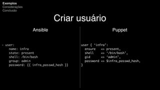 Criar usuário
Ansible
- user:
name: infra
state: present
shell: /bin/bash
group: admin
password: {{ infra_passwd_hash }}
Exemplos
Considerações
Conclusão
Puppet
user { ‘infra’:
ensure => present,
shell => ‘/bin/bash’,
gid => ‘admin’,
password => $infra_passwd_hash,
}
 