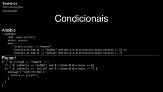 Condicionais
Exemplos
Considerações
Conclusão
Ansible
- package:
name: open-vm-tools
state: present
when:
- facter_virtual == “vmware”
- (ansible_os_family == “RedHat” and ansible_distribution_major_version >= 6) or
(ansible_os_family == “Debian” and ansible_distribution_major_version >= 7)
Puppet
if ( $::virtual == ‘vmware’ ) {
if ( $::osfamily == ‘RedHat’ and $::lsbmajdistrelease >= 6)
or ( $::osfamily == ‘Debian’ and $::lsbmajdistrelease >= 7) {
package { ‘open-vm-tools’:
ensure => present,
}
}
}
 