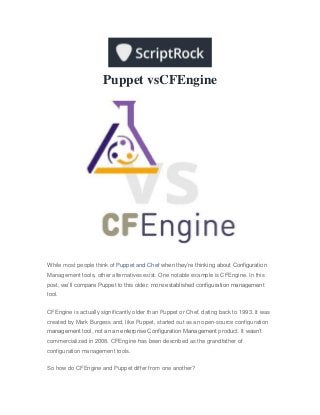 Puppet vsCFEngine
While most people think of Puppet and Chef when they’re thinking about Configuration
Management tools, other alternatives exist. One notable example is CFEngine. In this
post, we’ll compare Puppet to this older, more established configuration management
tool.
CFEngine is actually significantly older than Puppet or Chef, dating back to 1993. It was
created by Mark Burgess and, like Puppet, started out as an open-source configuration
management tool, not an an enterprise Configuration Management product. It wasn’t
commercialized in 2008. CFEngine has been described as the grandfather of
configuration management tools.
So how do CFEngine and Puppet differ from one another?
 