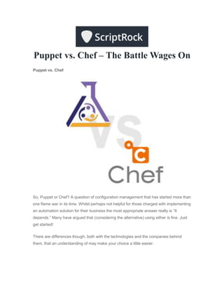 Puppet vs. Chef – The Battle Wages On
Puppet vs. Chef
So, Puppet or Chef? A question of configuration management that has started more than
one flame war in its time. Whilst perhaps not helpful for those charged with implementing
an automation solution for their business the most appropriate answer really is “It
depends.” Many have argued that (considering the alternative) using either is fine. Just
get started!
There are differences though, both with the technologies and the companies behind
them, that an understanding of may make your choice a little easier.
 