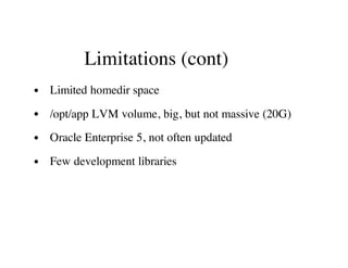Limitations (cont)
Limited homedir space
/opt/app LVM volume, big, but not massive (20G)
Oracle Enterprise 5, not often updated
Few development libraries
 