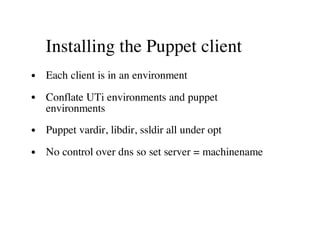 Installing the Puppet client
Each client is in an environment
Conflate UTi environments and puppet
environments
Puppet vardir, libdir, ssldir all under opt
No control over dns so set server = machinename
 