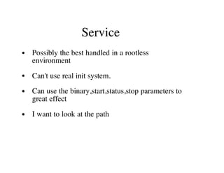 Service
Possibly the best handled in a rootless
environment
Can't use real init system.
Can use the binary,start,status,stop parameters to
great effect
I want to look at the path
 