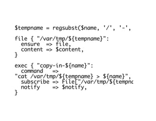 $tempname = regsubst($name, '/', '-', 'G')
file { "/var/tmp/${tempname}":
ensure => file,
content => $content,
}
exec { "copy-in-${name}":
command =>
"cat /var/tmp/${tempname} > ${name}",
subscribe => File["/var/tmp/${tempname}"],
notify => $notify,
}
 