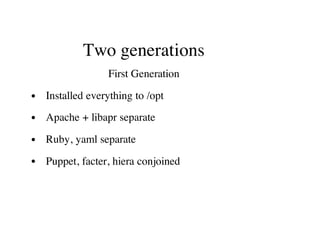Two generations
First Generation
Installed everything to /opt
Apache + libapr separate
Ruby, yaml separate
Puppet, facter, hiera conjoined
 