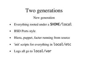 Two generations
New generation
Everything rooted under a $HOME/local
BSD Ports style
Hiera, puppet, facter running from source
'init' scripts for everything in local/etc
Logs all go to local/var
 
