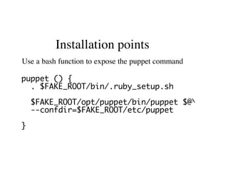 Installation points
Use a bash function to expose the puppet command
puppet () {
. $FAKE_ROOT/bin/.ruby_setup.sh
$FAKE_ROOT/opt/puppet/bin/puppet $@
--confdir=$FAKE_ROOT/etc/puppet
}
 