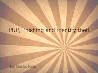 PUP, Phishing and identity theft 
Irka, Marinka, Dianka 
 