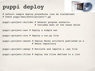 puppi deploy
# Default sample deploy procedures (can be customized)
# Check puppi/manifests/project/*.pp

puppi::project::builder # General purpose scenario.
                        # Includes most of the cases below

puppi::project::war # Deploy a simple war

puppi::project::tar # Deploy a tar.gz file

puppi::project::maven # Deploy Maven artifacts published on a
                      # Nexus repository

puppi::project::mysql # Retrieve and imports a .sql file

puppi::project::files # Deploy the files defined in a list
 
