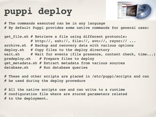 puppi deploy
# The commands executed can be in any language
# By default Puppi provides some native commands for general uses:

get_file.sh # Retrieve a file using different protocols:
             # http://, ssh://, file://, svn://, rsync:// ...
archive.sh # Backup and recovery data with various options
deploy.sh    # Copy files to the deploy directory
wait.sh      # Wait for events (file presence, content check, time...)
predeploy.sh     # Prepare files to deploy
get_metadata.sh # Extract metadata from various sources
database.sh      # Run database queries

# These and other scripts are placed in /etc/puppi/scripts and can
# be used during the deploy procedure

# All the native scripts use and can write to a runtime
# configuration file where are stored parameters related
# to the deployment.
 