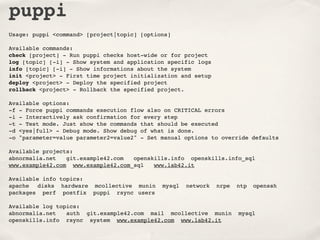 puppi
Usage: puppi <command> [project|topic] [options]

Available commands:
check [project] - Run puppi checks host-wide or for project
log [topic] [-i] - Show system and application specific logs
info [topic] [-i] - Show informations about the system
init <project> - First time project initialization and setup
deploy <project> - Deploy the specified project
rollback <project> - Rollback the specified project.

Available options:
-f - Force puppi commands execution flow also on CRITICAL errors
-i - Interactively ask confirmation for every step
-t - Test mode. Just show the commands that should be executed
-d <yes|full> - Debug mode. Show debug of what is done.
-o "parameter=value parameter2=value2" - Set manual options to override defaults

Available projects:
abnormalia.net   git.example42.com  openskills.info openskills.info_sql
www.example42.com www.example42.com_sql   www.lab42.it

Available info topics:
apache! disks hardware mcollective munin     mysql   network   nrpe   ntp! openssh
packages perf postfix puppi rsync! users

Available log topics:
abnormalia.net! auth git.example42.com mail mcollective munin         mysql
openskills.info rsync system www.example42.com www.lab42.it
 