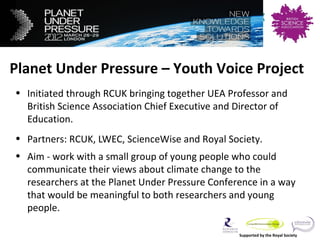 Planet Under Pressure – Youth Voice
Project

Planet Under Pressure – Youth Voice Project
• Initiated through RCUK bringing together UEA Professor and
  British Science Association Chief Executive and Director of
  Education.
• Partners: RCUK, LWEC, ScienceWise and Royal Society.
• Aim - work with a small group of young people who could
  communicate their views about climate change to the
  researchers at the Planet Under Pressure Conference in a way
  that would be meaningful to both researchers and young
  people.

                                                  Supported by the Royal Society
 