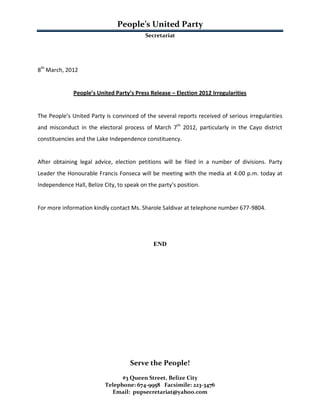 People’s United Party
                                           Secretariat




8th March, 2012


              People’s United Party’s Press Release – Election 2012 Irregularities


The People’s United Party is convinced of the several reports received of serious irregularities
and misconduct in the electoral process of March 7th 2012, particularly in the Cayo district
constituencies and the Lake Independence constituency.


After obtaining legal advice, election petitions will be filed in a number of divisions. Party
Leader the Honourable Francis Fonseca will be meeting with the media at 4:00 p.m. today at
Independence Hall, Belize City, to speak on the party’s position.


For more information kindly contact Ms. Sharole Saldivar at telephone number 677-9804.




                                              END




                                     Serve the People!
                                 #3 Queen Street, Belize City
                           Telephone: 674-9958 Facsimile: 223-3476
                             Email: pupsecretariat@yahoo.com
 