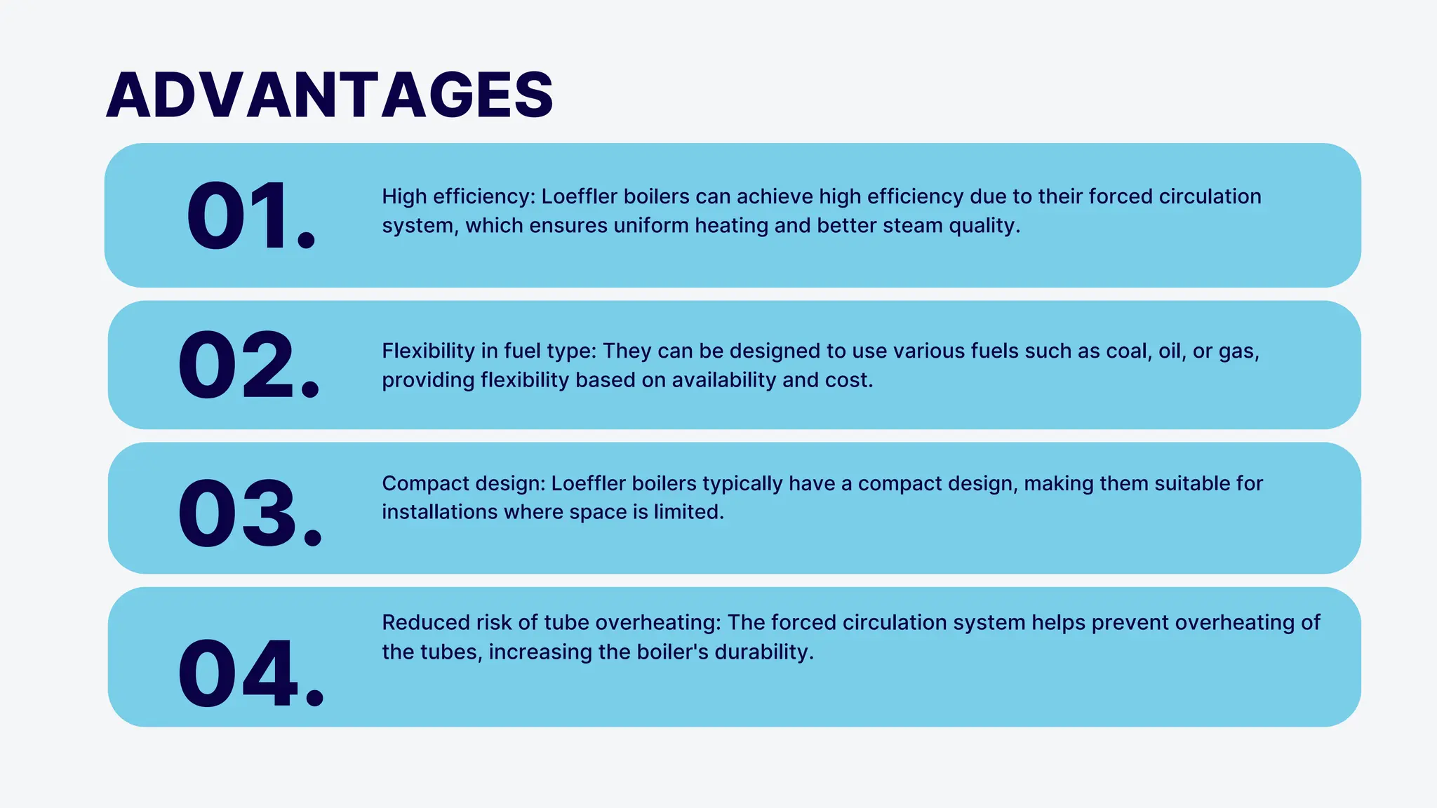ADVANTAGES
01. High efficiency: Loeffler boilers can achieve high efficiency due to their forced circulation
system, which ensures uniform heating and better steam quality.
02. Flexibility in fuel type: They can be designed to use various fuels such as coal, oil, or gas,
providing flexibility based on availability and cost.
03.
Compact design: Loeffler boilers typically have a compact design, making them suitable for
installations where space is limited.
04.
Reduced risk of tube overheating: The forced circulation system helps prevent overheating of
the tubes, increasing the boiler's durability.
 