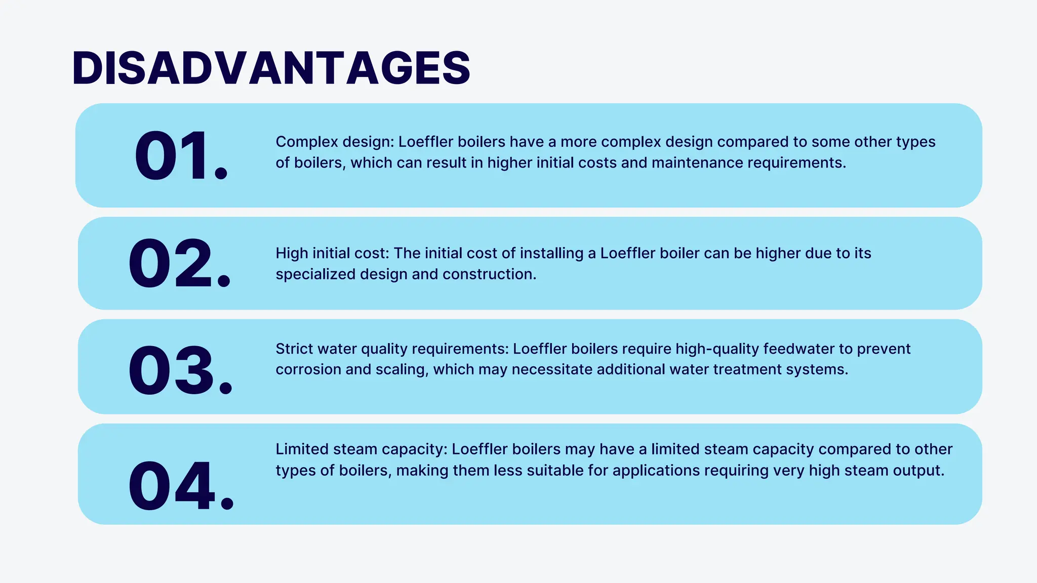 DISADVANTAGES
01. Complex design: Loeffler boilers have a more complex design compared to some other types
of boilers, which can result in higher initial costs and maintenance requirements.
02. High initial cost: The initial cost of installing a Loeffler boiler can be higher due to its
specialized design and construction.
03.
Strict water quality requirements: Loeffler boilers require high-quality feedwater to prevent
corrosion and scaling, which may necessitate additional water treatment systems.
04.
Limited steam capacity: Loeffler boilers may have a limited steam capacity compared to other
types of boilers, making them less suitable for applications requiring very high steam output.
 