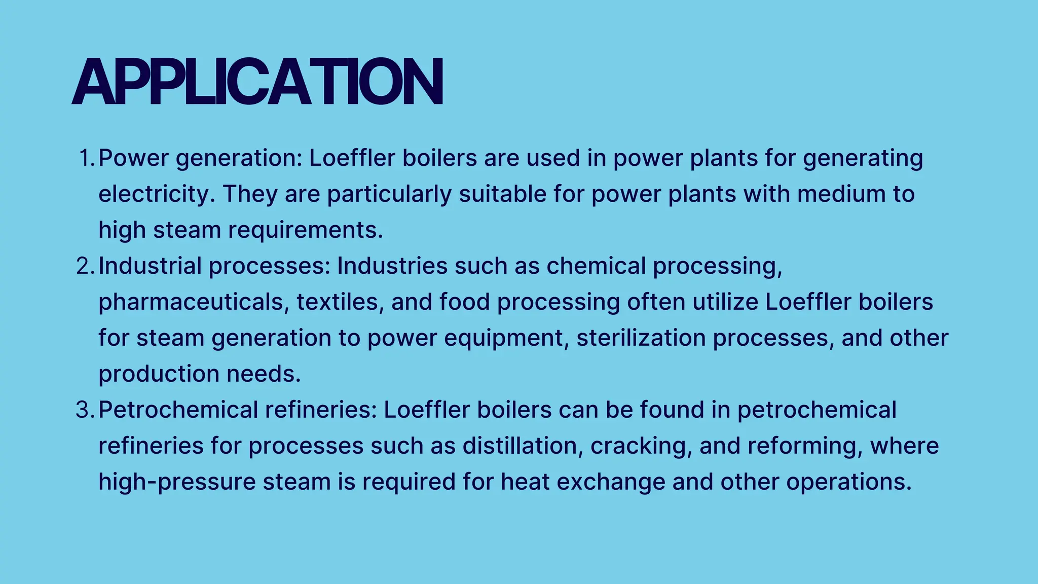 Power generation: Loeffler boilers are used in power plants for generating
electricity. They are particularly suitable for power plants with medium to
high steam requirements.
1.
Industrial processes: Industries such as chemical processing,
pharmaceuticals, textiles, and food processing often utilize Loeffler boilers
for steam generation to power equipment, sterilization processes, and other
production needs.
2.
Petrochemical refineries: Loeffler boilers can be found in petrochemical
refineries for processes such as distillation, cracking, and reforming, where
high-pressure steam is required for heat exchange and other operations.
3.
APPLICATION
 