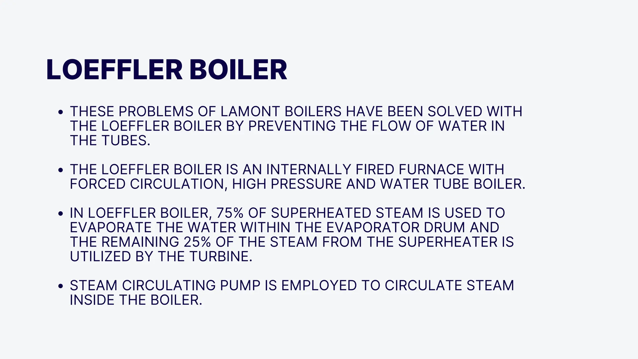LOEFFLER BOILER
THESE PROBLEMS OF LAMONT BOILERS HAVE BEEN SOLVED WITH
THE LOEFFLER BOILER BY PREVENTING THE FLOW OF WATER IN
THE TUBES.
THE LOEFFLER BOILER IS AN INTERNALLY FIRED FURNACE WITH
FORCED CIRCULATION, HIGH PRESSURE AND WATER TUBE BOILER.
IN LOEFFLER BOILER, 75% OF SUPERHEATED STEAM IS USED TO
EVAPORATE THE WATER WITHIN THE EVAPORATOR DRUM AND
THE REMAINING 25% OF THE STEAM FROM THE SUPERHEATER IS
UTILIZED BY THE TURBINE.
STEAM CIRCULATING PUMP IS EMPLOYED TO CIRCULATE STEAM
INSIDE THE BOILER.
 