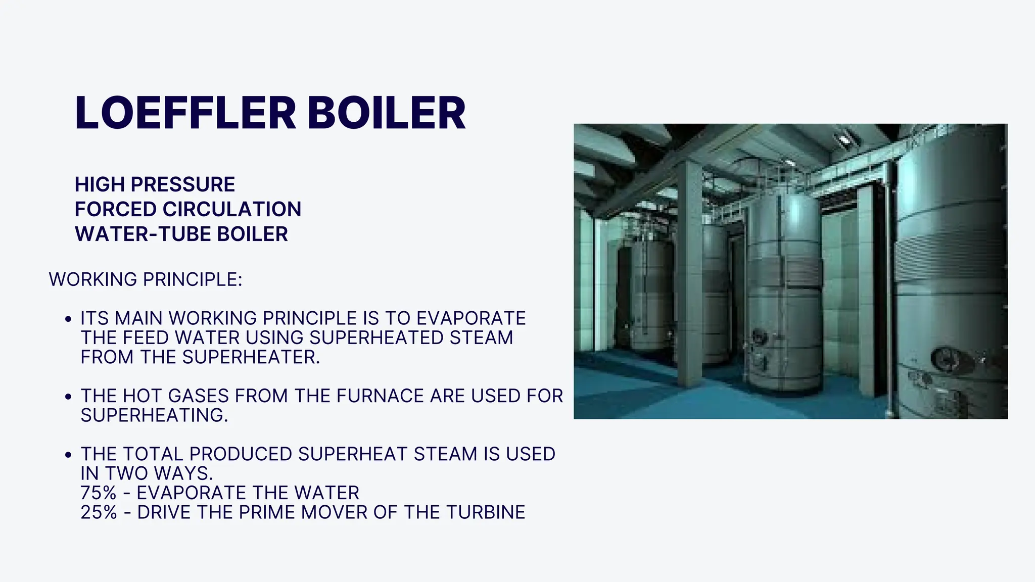 LOEFFLER BOILER
HIGH PRESSURE
FORCED CIRCULATION
WATER-TUBE BOILER
WORKING PRINCIPLE:
ITS MAIN WORKING PRINCIPLE IS TO EVAPORATE
THE FEED WATER USING SUPERHEATED STEAM
FROM THE SUPERHEATER.
THE HOT GASES FROM THE FURNACE ARE USED FOR
SUPERHEATING.
THE TOTAL PRODUCED SUPERHEAT STEAM IS USED
IN TWO WAYS.
75% - EVAPORATE THE WATER
25% - DRIVE THE PRIME MOVER OF THE TURBINE
 