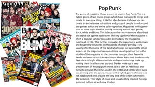 Pop Punk
The genre of magazine I have chosen to study is Pop Punk. This is a
hybrid genre of two music groups which have managed to merge and
create its own new thing. Ii like this idea because it shows you can
create an entirely new sub culture and group of people based around
two genres which are entire polar opposites. Magazines in this genre
tend to have bright colours, mainly situating around: red, yellow,
black, white and blues. This is because the certain colours all contrast
and stand out against each other. The key signifier of the magazine is
often a popular band or solo artist overlapping the magazines
masthead or title. This further insinuates the magazine is well known
and bought by thousands on thousands of people per day. They
usually offer the name of the band which pops out against the other
aspects of the magazine because editors usually position this in the
middle of the magazine so the consumer can spot their favourite
bands and want to buy it to read about them. Artist and bands usually
have dark or bright alternative hair and wear darker eye make up,
making their facial features pop out. Darker make-up is very
predominant in the pop punk world as it is seen as rebellious and
trying to emulate the styles used in the 1980s and 1990s when punk
was coming onto the scene. However the hybrid genre of music was
not established until around the very end of the 1990s when Blink
182 debuted. Their style of music and visual editing created the pop
punk sub culture as we know it today.
 