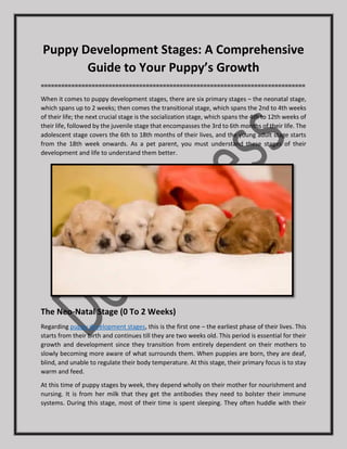 Puppy Development Stages: A Comprehensive
Guide to Your Puppy’s Growth
==============================================================================
When it comes to puppy development stages, there are six primary stages – the neonatal stage,
which spans up to 2 weeks; then comes the transitional stage, which spans the 2nd to 4th weeks
of their life; the next crucial stage is the socialization stage, which spans the 4th to 12th weeks of
their life, followed by the juvenile stage that encompasses the 3rd to 6th months of their life. The
adolescent stage covers the 6th to 18th months of their lives, and the young adult stage starts
from the 18th week onwards. As a pet parent, you must understand these stages of their
development and life to understand them better.
The Neo-Natal Stage (0 To 2 Weeks)
Regarding puppy development stages, this is the first one – the earliest phase of their lives. This
starts from their birth and continues till they are two weeks old. This period is essential for their
growth and development since they transition from entirely dependent on their mothers to
slowly becoming more aware of what surrounds them. When puppies are born, they are deaf,
blind, and unable to regulate their body temperature. At this stage, their primary focus is to stay
warm and feed.
At this time of puppy stages by week, they depend wholly on their mother for nourishment and
nursing. It is from her milk that they get the antibodies they need to bolster their immune
systems. During this stage, most of their time is spent sleeping. They often huddle with their
 
