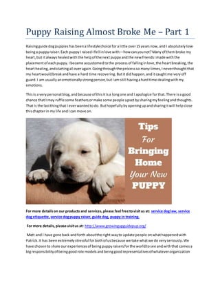 Puppy Raising Almost Broke Me – Part 1
Raisingguide dogpuppieshasbeenalifestylechoice foralittle over15 yearsnow,and I absolutelylove
beinga puppyraiser.Each puppyIraisedI fell inlove with—how canyounot?Many of thembroke my
heart, but italwayshealedwiththe helpof the nextpuppyandthe new friendsImade withthe
placementof eachpuppy.Ibecame accustomedtothe processof fallinginlove,the heartbreaking,the
hearthealing,andstartingall overagain.Goingthroughthe processso many times,Ineverthoughtthat
my heartwouldbreakandhave a hard time recovering.Butitdidhappen,anditcaughtme veryoff
guard.I am usuallyanemotionallystrongperson,butIam still havingahard time dealingwithmy
emotions.
Thisis a verypersonal blog,andbecause of thisitisa longone and I apologize forthat.There isa good
chance that I may ruffle some feathersormake some people upsetbysharingmyfeelingandthoughts.
That is the lastthingthat I everwantedtodo. Buthopefullybyopeningupandsharingitwill helpclose
thischapterin mylife andI can move on.
For more detailson our products and services,please feel free tovisitus at: service doglaw, service
dog etiquette, service dogpuppy raiser, guide dog, puppy in training.
For more details,please visitus at: http://www.growingupguidepup.org/
Matt and I have gone back andforth aboutthe right wayto update people onwhathappenedwith
Patrick.It has been extremelystressful forbothof usbecause we take whatwe do veryseriously.We
have chosento share our experiencesof beingpuppyraisersforthe worldtosee andwiththat comesa
bigresponsibilityof beinggoodrole modelsandbeinggoodrepresentativesof whateverorganization
 