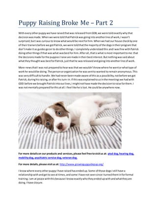 Puppy Raising Broke Me – Part 2
Witheveryotherpuppywe have raisedthatwas releasedfromGDB,we were toldexactlywhythat
decisionwasmade.Whenwe were toldthatPatrickwasgoingintoanotherline of work,I wasn’t
surprised,butIwas curious to knowwhatwouldbe nextforhim.Whenwe had our house checkbyone
of theirtrainersbefore we gotPatrick,we were toldthatthe majorityof the dogsintheirprogram that
don’tmake it as guidesgoon to dootherthings.I completelyunderstoodthis andIwasfine withPatrick
doingotherthingsif that waswhat wasbestfor him.Afterall,thatiswhat ismost importanttome:that
the decisionsmade forthe puppiesIraise are made intheirbestinterest.Butnothingwassaidabout
whattheythoughtwas bestforPatrick,just thathe wasreleasedandgoingintoanotherline of work.
More newsthatI was not preparedtohearwas that we wouldn’tknow where he wentorwhattype of
workhe wouldbe doing.The personororganizationhe wassentto wanted toremainanonymous.This
was verydifficulttohandle.We hadneverbeenmade aware of thisasa possibility,notbefore we got
Patrick,duringhisraising,orafterhis turn-in.If thiswasexplainedtousinthe meetingswe hadwith
GDD before we broughtPatrickintoourlives,Imightnothave made the decisiontoraise forthem.I
was notmentallypreparedforthisatall.I feel likehe islost.He couldbe anywhere now.
For more detailson our products and services,please feel free tovisitus at: ptsd dog,hearing dog,
mobilitydog, psychiatric service dog,veteran dog.
For more details,please visitus at: http://www.growingupguidepup.org/
I knowwhere everyotherpuppyIhave raisedhasendedup.Some of those dogsI still have a
relationshipwithandgettosee at times,andsome I have not seensince Iturnedtheminforformal
training.Iam at peace withthisbecause I know exactlywhotheyendedupwithandwhattheyare
doing.Ihave closure.
 