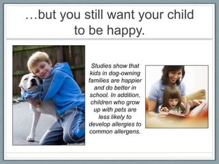 …but you still want your child
       to be happy.

            Studies show that
            kids in dog-owning
           families are happier
              and do better in
            school. In addition,
            children who grow
              up with pets are
               less likely to
           develop allergies to
           common allergens.
 