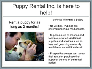 Puppy Rental Inc. is here to
           help!
                         Benefits to renting a puppy
Rent a puppy for as
 long as 3 months!    • No vet bills! Puppies are
                      covered under our medical care.

                      • Supplies such as leashes and
                      food are included. Additional
                      supplies and services such as
                      toys and grooming are easily
                      available at an additional cost.

                      • Prospective owners can renew
                      their rental or purchase their
                      puppy at the end of the rental
                      period.
 