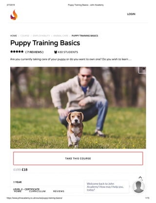 2/7/2019 Puppy Training Basics - John Academy
https://www.johnacademy.co.uk/course/puppy-training-basics/ 1/15
HOME / COURSE / EMPLOYABILITY / ANIMAL CARE / PUPPY TRAINING BASICSPUPPY TRAINING BASICS
Puppy Training BasicsPuppy Training Basics
( 7 REVIEWS )( 7 REVIEWS )  430 STUDENTS
Are you currently taking care of your puppy or do you want to own one? Do you wish to learn …

££1818££199199
1 YEAR
LEVEL 2 - CERTIFICATELEVEL 2 - CERTIFICATE
TAKE THIS COURSETAKE THIS COURSE
TOPTOP
LOGINLOGIN
HOMEHOME CURRICULUMCURRICULUM REVIEWSREVIEWS

Welcome back to John
Academy! How may I help you,
today?

 