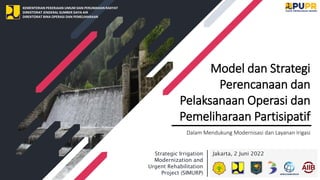 KEMENTERIAN PEKERJAAN UMUM DAN PERUMAHAN RAKYAT
DIREKTORAT JENDERAL SUMBER DAYA AIR
DIREKTORAT BINA OPERASI DAN PEMELIHARAAN
Model dan Strategi
Perencanaan dan
Pelaksanaan Operasi dan
Pemeliharaan Partisipatif
Dalam Mendukung Modernisasi dan Layanan Irigasi
Jakarta, 2 Juni 2022
Strategic Irrigation
Modernization and
Urgent Rehabilitation
Project (SIMURP)
 