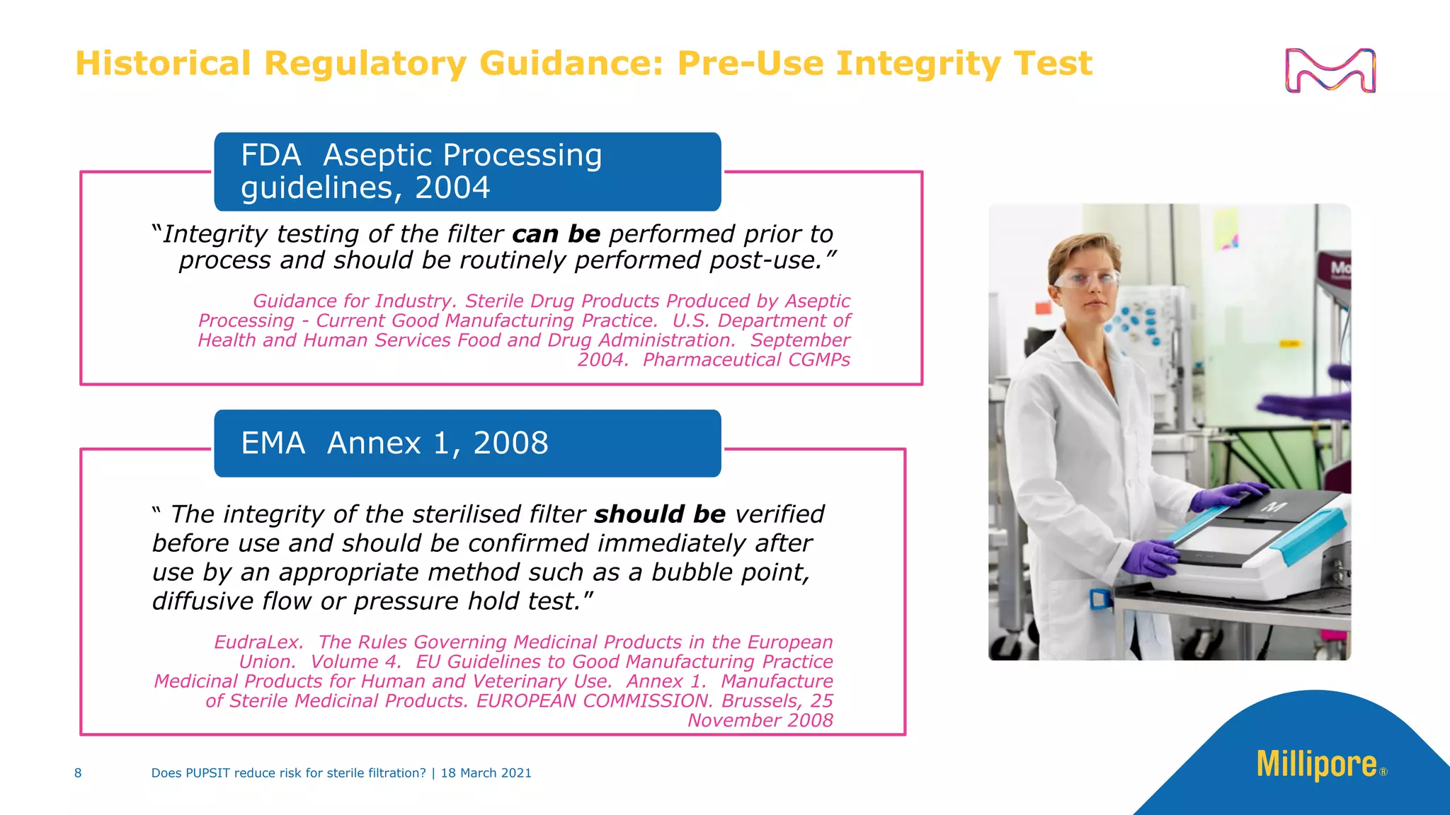 Historical Regulatory Guidance: Pre-Use Integrity Test
“Integrity testing of the filter can be performed prior to
process and should be routinely performed post-use.”
Guidance for Industry. Sterile Drug Products Produced by Aseptic
Processing - Current Good Manufacturing Practice. U.S. Department of
Health and Human Services Food and Drug Administration. September
2004. Pharmaceutical CGMPs
FDA Aseptic Processing
guidelines, 2004
“ The integrity of the sterilised filter should be verified
before use and should be confirmed immediately after
use by an appropriate method such as a bubble point,
diffusive flow or pressure hold test.”
EudraLex. The Rules Governing Medicinal Products in the European
Union. Volume 4. EU Guidelines to Good Manufacturing Practice
Medicinal Products for Human and Veterinary Use. Annex 1. Manufacture
of Sterile Medicinal Products. EUROPEAN COMMISSION. Brussels, 25
November 2008
EMA Annex 1, 2008
Does PUPSIT reduce risk for sterile filtration? | 18 March 2021
8
 