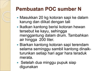 Pembuatan POC sumber N
 Masukkan 20 kg kotoran sapi ke dalam
karung dan diikat dengan tali
 Ikatkan kantong berisi kotoran hewan
tersebut ke kayu, sehingga
menggantung dalam drum. Tambahkan
air hingga 200 liter.
 Biarkan kantong kotoran sapi terendam
selama seminggu sambil kantong dinaik-
turunkan setiap hari agar hara teraduk
merata.
 Setelah dua minggu pupuk siap
digunakan
 