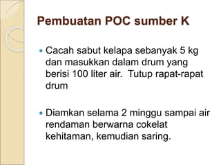 Pembuatan POC sumber K
 Cacah sabut kelapa sebanyak 5 kg
dan masukkan dalam drum yang
berisi 100 liter air. Tutup rapat-rapat
drum
 Diamkan selama 2 minggu sampai air
rendaman berwarna cokelat
kehitaman, kemudian saring.
 