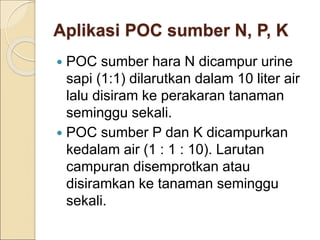 Aplikasi POC sumber N, P, K
 POC sumber hara N dicampur urine
sapi (1:1) dilarutkan dalam 10 liter air
lalu disiram ke perakaran tanaman
seminggu sekali.
 POC sumber P dan K dicampurkan
kedalam air (1 : 1 : 10). Larutan
campuran disemprotkan atau
disiramkan ke tanaman seminggu
sekali.
 